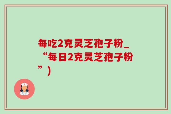 每吃2克灵芝孢子粉_“每日2克灵芝孢子粉”) 每吃2克灵芝孢子粉_“每日2克灵芝孢子粉”)