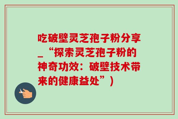 吃破壁灵芝孢子粉分享_“探索灵芝孢子粉的神奇功效:破壁技术带来的健康益处”) 吃破壁灵芝孢子粉分享_“探索灵芝孢子粉的神奇功效:破壁技术带来的健康益处”)
