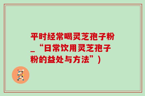 平时经常喝灵芝孢子粉_“日常饮用灵芝孢子粉的益处与方法”)