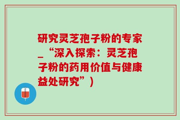 研究灵芝孢子粉的专家_“深入探索:灵芝孢子粉的药用价值与健康益处研究”) 研究灵芝孢子粉的专家_“深入探索:灵芝孢子粉的药用价值与健康益处研究”)
