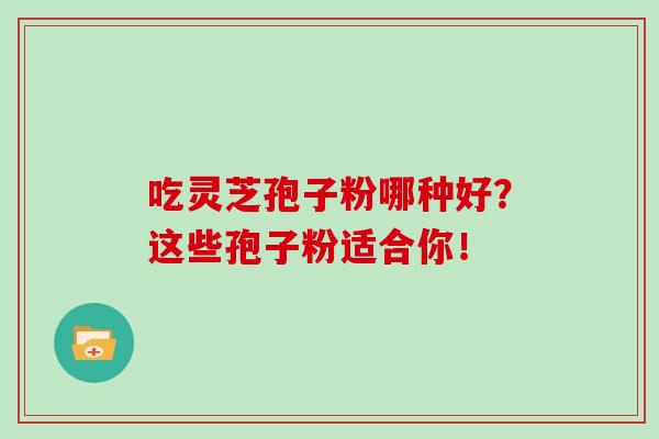 吃灵芝孢子粉哪种好?这些孢子粉适合你! 吃灵芝孢子粉哪种好?这些孢子粉适合你!