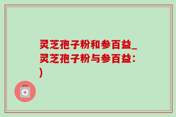 灵芝孢子粉和参百益_灵芝孢子粉与参百益:) 灵芝孢子粉和参百益_灵芝孢子粉与参百益:)