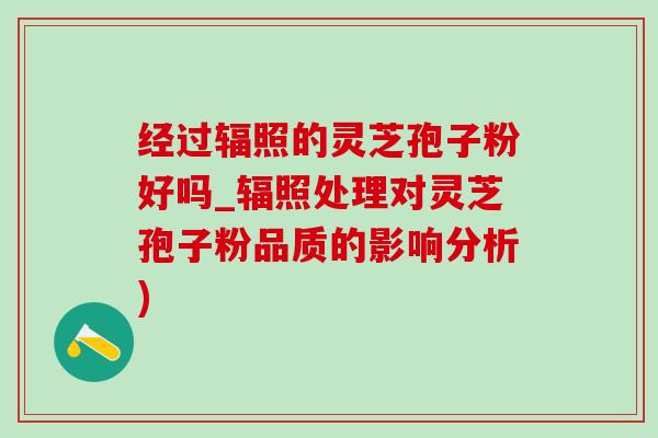 经过辐照的灵芝孢子粉好吗_辐照处理对灵芝孢子粉品质的影响分析)