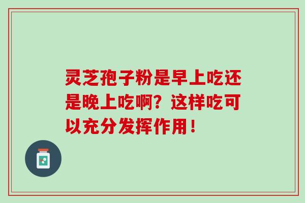 灵芝孢子粉是早上吃还是晚上吃啊?这样吃可以充分发挥作用! 灵芝孢子粉是早上吃还是晚上吃啊?这样吃可以充分发挥作用!