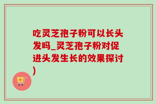 吃灵芝孢子粉可以长头发吗_灵芝孢子粉对促进头发生长的效果探讨)