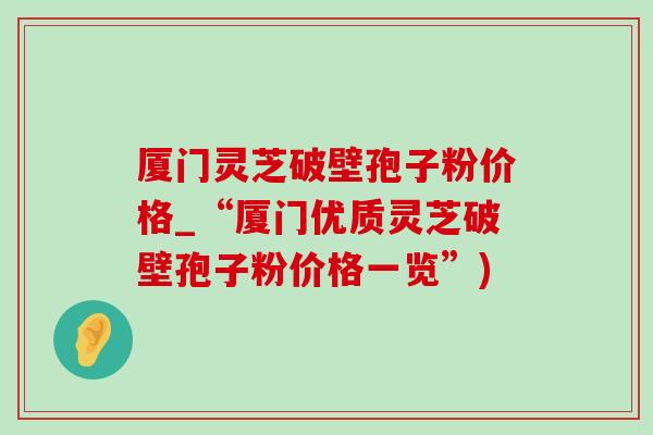 厦门灵芝破壁孢子粉价格_“厦门优质灵芝破壁孢子粉价格一览”)