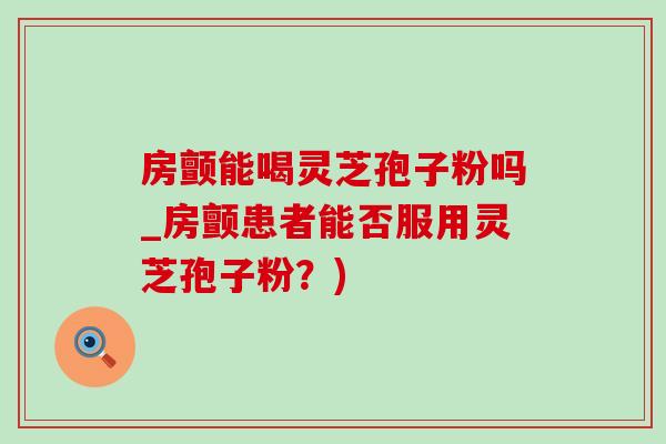房颤能喝灵芝孢子粉吗_房颤患者能否服用灵芝孢子粉?) 房颤能喝灵芝孢子粉吗_房颤患者能否服用灵芝孢子粉?)