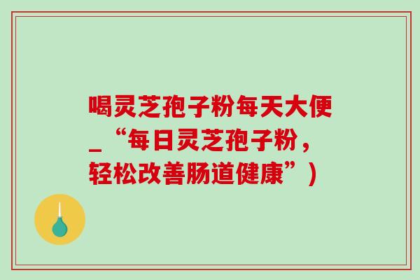 喝灵芝孢子粉每天大便_“每日灵芝孢子粉,轻松改善肠道健康”) 喝灵芝孢子粉每天大便_“每日灵芝孢子粉,轻松改善肠道健康”)