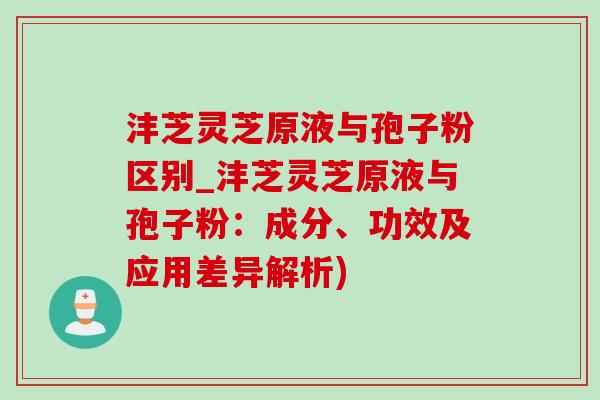 沣芝灵芝原液与孢子粉区别_沣芝灵芝原液与孢子粉:成分、功效及应用差异解析) 沣芝灵芝原液与孢子粉区别_沣芝灵芝原液与孢子粉:成分、功效及应用差异解析)