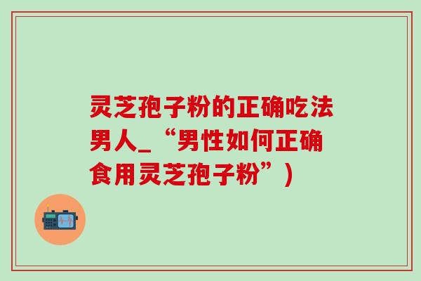 灵芝孢子粉的正确吃法男人_“男性如何正确食用灵芝孢子粉”) 灵芝孢子粉的正确吃法男人_“男性如何正确食用灵芝孢子粉”)