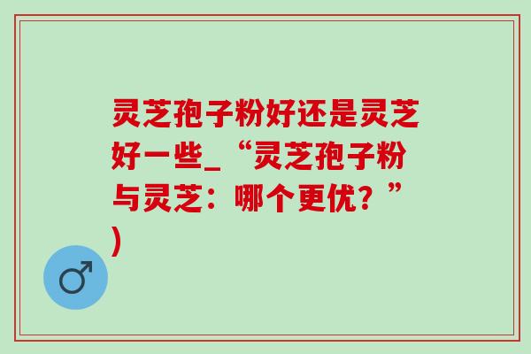 灵芝孢子粉好还是灵芝好一些_“灵芝孢子粉与灵芝:哪个更优?”) 灵芝孢子粉好还是灵芝好一些_“灵芝孢子粉与灵芝:哪个更优?”)