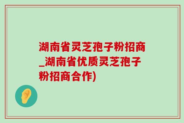 湖南省灵芝孢子粉招商_湖南省优质灵芝孢子粉招商合作)