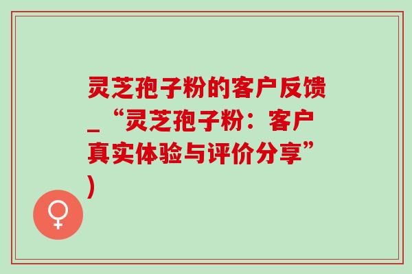 灵芝孢子粉的客户反馈_“灵芝孢子粉：客户真实体验与评价分享”)