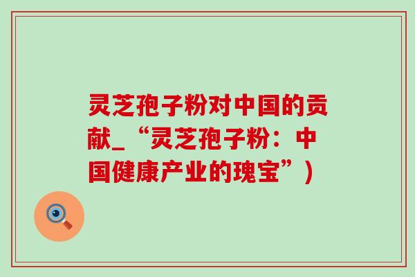 灵芝孢子粉对中国的贡献_“灵芝孢子粉:中国健康产业的瑰宝”) 灵芝孢子粉对中国的贡献_“灵芝孢子粉:中国健康产业的瑰宝”)