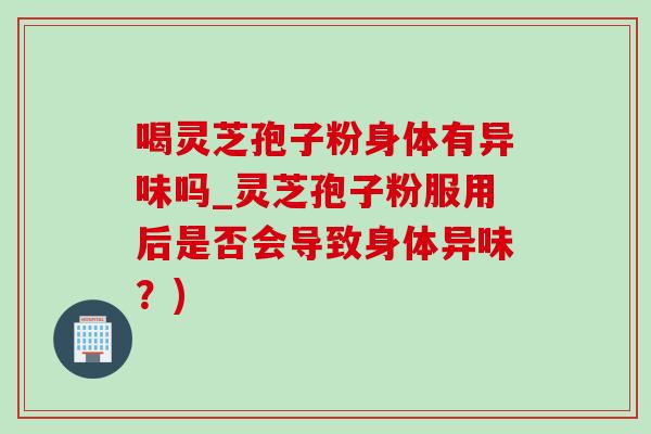喝灵芝孢子粉身体有异味吗_灵芝孢子粉服用后是否会导致身体异味?) 喝灵芝孢子粉身体有异味吗_灵芝孢子粉服用后是否会导致身体异味?)