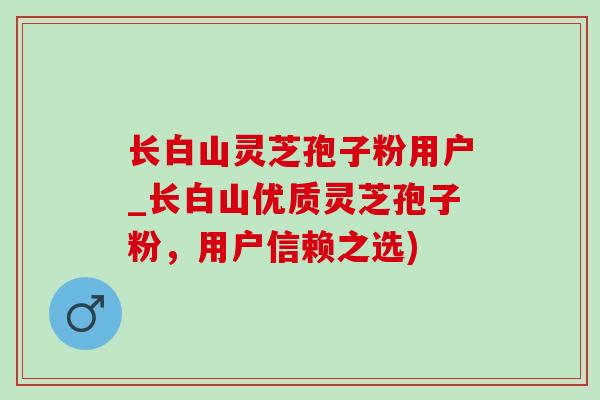 长白山灵芝孢子粉用户_长白山优质灵芝孢子粉，用户信赖之选)