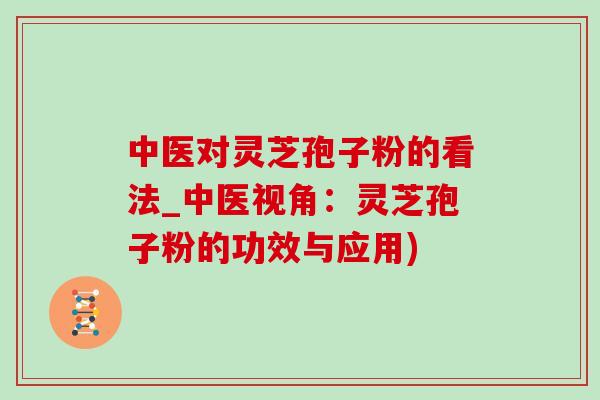 中医对灵芝孢子粉的看法_中医视角:灵芝孢子粉的功效与应用) 中医对灵芝孢子粉的看法_中医视角:灵芝孢子粉的功效与应用)