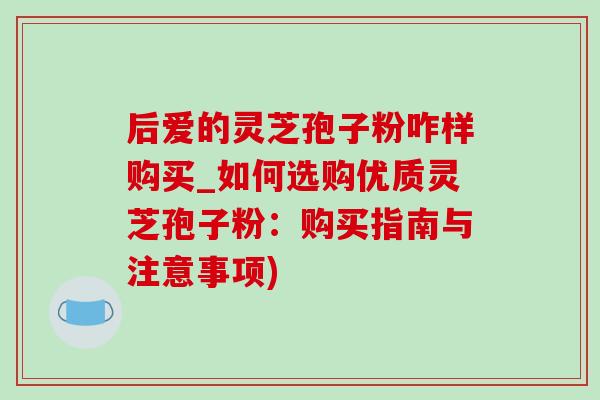 后爱的灵芝孢子粉咋样购买_如何选购优质灵芝孢子粉:购买指南与注意事项) 后爱的灵芝孢子粉咋样购买_如何选购优质灵芝孢子粉:购买指南与注意事项)