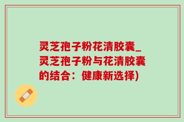 灵芝孢子粉花清胶囊_灵芝孢子粉与花清胶囊的结合:健康新选择) 灵芝孢子粉花清胶囊_灵芝孢子粉与花清胶囊的结合:健康新选择)