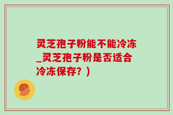 灵芝孢子粉能不能冷冻_灵芝孢子粉是否适合冷冻保存?) 灵芝孢子粉能不能冷冻_灵芝孢子粉是否适合冷冻保存?)