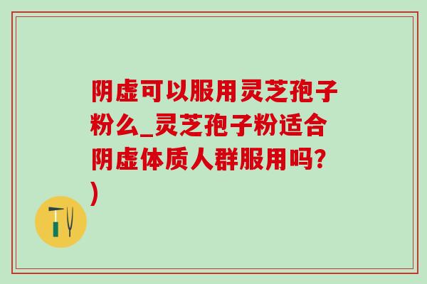 阴虚可以服用灵芝孢子粉么_灵芝孢子粉适合阴虚体质人群服用吗?) 阴虚可以服用灵芝孢子粉么_灵芝孢子粉适合阴虚体质人群服用吗?)