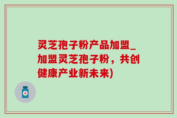 灵芝孢子粉产品加盟_加盟灵芝孢子粉，共创健康产业新未来)