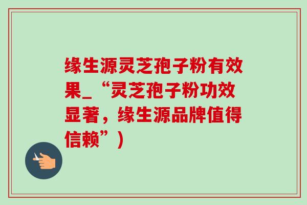 缘生源灵芝孢子粉有效果_“灵芝孢子粉功效显著,缘生源品牌值得信赖”) 缘生源灵芝孢子粉有效果_“灵芝孢子粉功效显著,缘生源品牌值得信赖”)