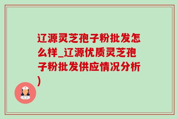 辽源灵芝孢子粉批发怎么样_辽源优质灵芝孢子粉批发供应情况分析)