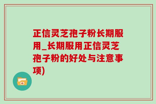 正信灵芝孢子粉长期服用_长期服用正信灵芝孢子粉的好处与注意事项)