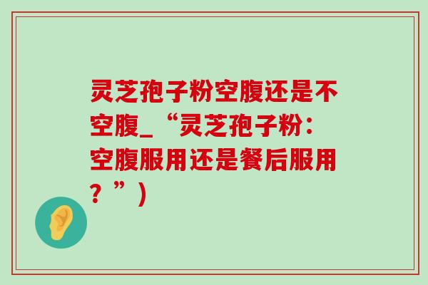 灵芝孢子粉空腹还是不空腹_“灵芝孢子粉:空腹服用还是餐后服用?”) 灵芝孢子粉空腹还是不空腹_“灵芝孢子粉:空腹服用还是餐后服用?”)