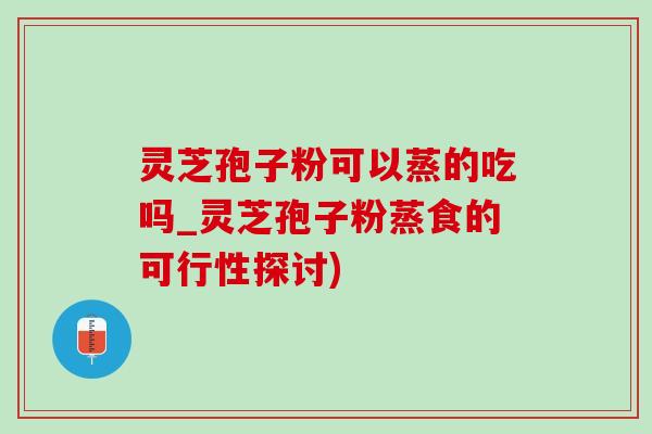 灵芝孢子粉可以蒸的吃吗_灵芝孢子粉蒸食的可行性探讨)