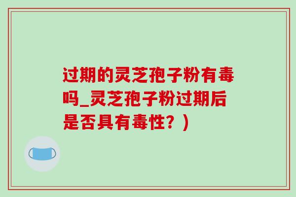 过期的灵芝孢子粉有毒吗_灵芝孢子粉过期后是否具有毒性？)