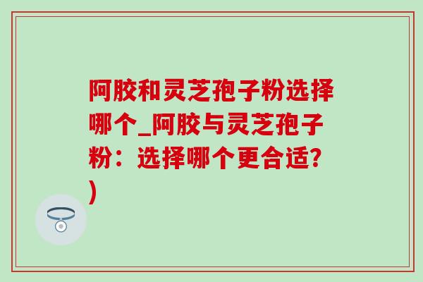阿胶和灵芝孢子粉选择哪个_阿胶与灵芝孢子粉:选择哪个更合适?) 阿胶和灵芝孢子粉选择哪个_阿胶与灵芝孢子粉:选择哪个更合适?)