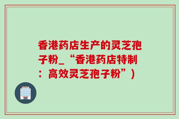 香港药店生产的灵芝孢子粉_“香港药店特制:高效灵芝孢子粉”) 香港药店生产的灵芝孢子粉_“香港药店特制:高效灵芝孢子粉”)
