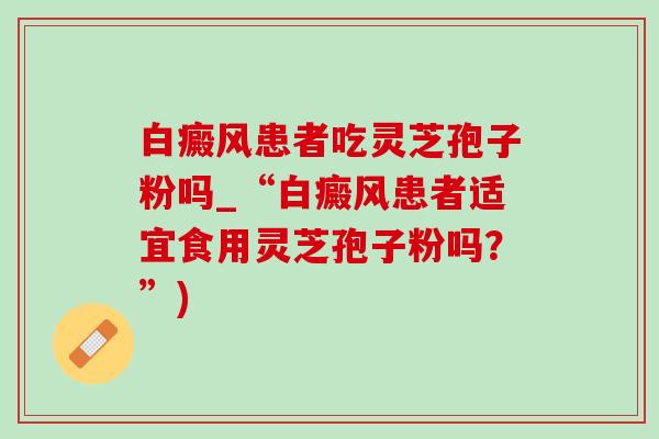 白癜风患者吃灵芝孢子粉吗_“白癜风患者适宜食用灵芝孢子粉吗?”) 白癜风患者吃灵芝孢子粉吗_“白癜风患者适宜食用灵芝孢子粉吗?”)