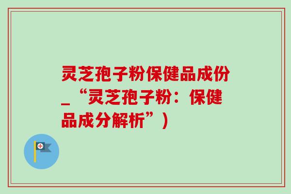 灵芝孢子粉保健品成份_“灵芝孢子粉:保健品成分解析”) 灵芝孢子粉保健品成份_“灵芝孢子粉:保健品成分解析”)