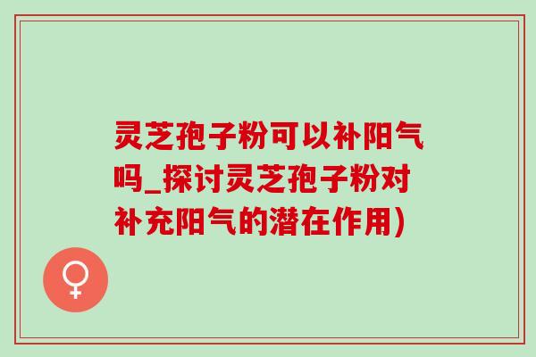灵芝孢子粉可以补阳气吗_探讨灵芝孢子粉对补充阳气的潜在作用) 灵芝孢子粉可以补阳气吗_探讨灵芝孢子粉对补充阳气的潜在作用)