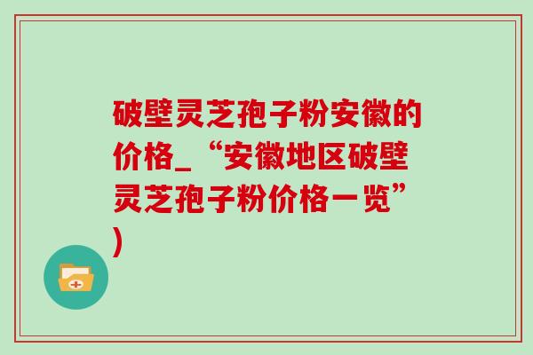破壁灵芝孢子粉安徽的价格_“安徽地区破壁灵芝孢子粉价格一览”)