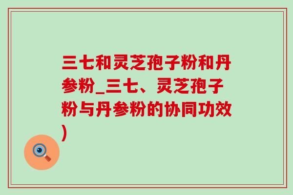 三七和灵芝孢子粉和丹参粉_三七、灵芝孢子粉与丹参粉的协同功效)