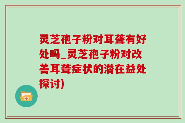 灵芝孢子粉对耳聋有好处吗_灵芝孢子粉对改善耳聋症状的潜在益处探讨)