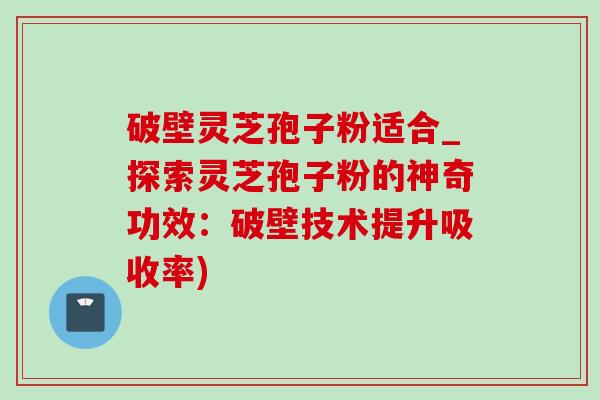 破壁灵芝孢子粉适合_探索灵芝孢子粉的神奇功效:破壁技术提升吸收率) 破壁灵芝孢子粉适合_探索灵芝孢子粉的神奇功效:破壁技术提升吸收率)