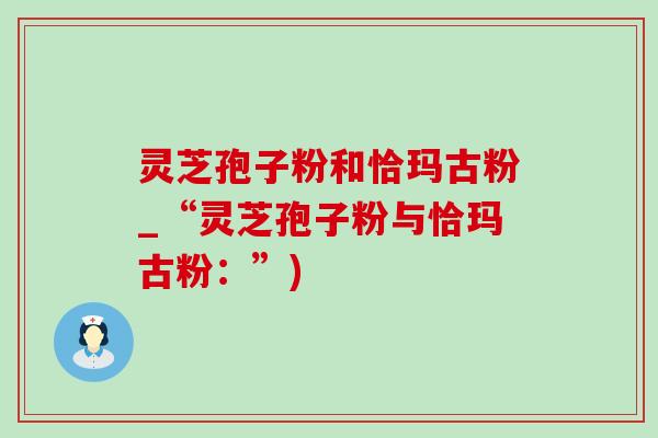 灵芝孢子粉和恰玛古粉_“灵芝孢子粉与恰玛古粉:”) 灵芝孢子粉和恰玛古粉_“灵芝孢子粉与恰玛古粉:”)