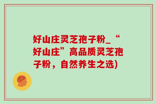 好山庄灵芝孢子粉_“好山庄”高品质灵芝孢子粉,自然养生之选) 好山庄灵芝孢子粉_“好山庄”高品质灵芝孢子粉,自然养生之选)