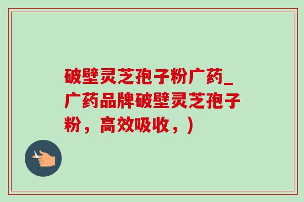 破壁灵芝孢子粉广药_广药品牌破壁灵芝孢子粉，高效吸收，)