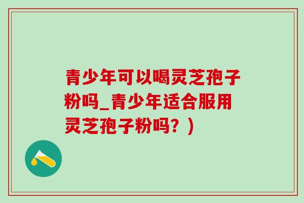 青少年可以喝灵芝孢子粉吗_青少年适合服用灵芝孢子粉吗?) 青少年可以喝灵芝孢子粉吗_青少年适合服用灵芝孢子粉吗?)