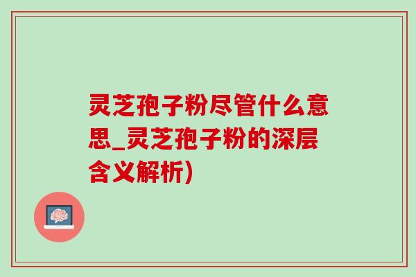 灵芝孢子粉尽管什么意思_灵芝孢子粉的深层含义解析)