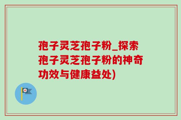 孢子灵芝孢子粉_探索孢子灵芝孢子粉的神奇功效与健康益处)