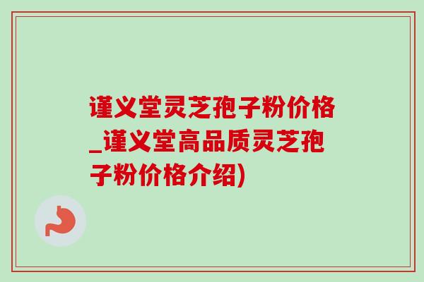 谨义堂灵芝孢子粉价格_谨义堂高品质灵芝孢子粉价格介绍)