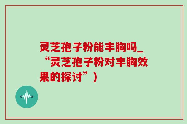 灵芝孢子粉能丰胸吗_“灵芝孢子粉对丰胸效果的探讨”)