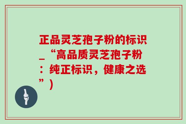 正品灵芝孢子粉的标识_“高品质灵芝孢子粉:纯正标识,健康之选”) 正品灵芝孢子粉的标识_“高品质灵芝孢子粉:纯正标识,健康之选”)